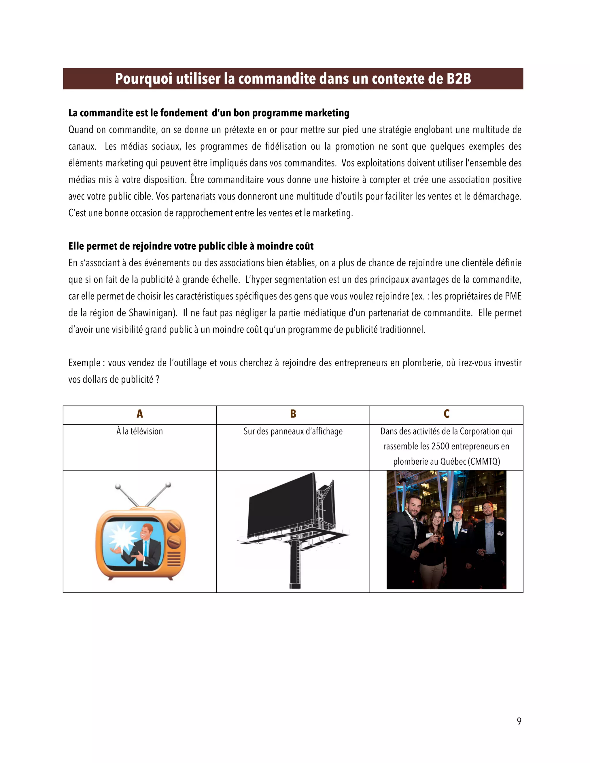 9
Pourquoi utiliser la commandite dans un contexte de B2B
La commandite est le fondement d’un bon programme marketing
Quand on commandite, on se donne un prétexte en or pour mettre sur pied une stratégie englobant une multitude de
canaux. Les médias sociaux, les programmes de fidélisation ou la promotion ne sont que quelques exemples des
éléments marketing qui peuvent être impliqués dans vos commandites. Vos exploitations doivent utiliser l’ensemble des
médias mis à votre disposition. Être commanditaire vous donne une histoire à compter et crée une association positive
avec votre public cible. Vos partenariats vous donneront une multitude d’outils pour faciliter les ventes et le démarchage.
C’est une bonne occasion de rapprochement entre les ventes et le marketing.
Elle permet de rejoindre votre public cible à moindre coût
En s’associant à des événements ou des associations bien établies, on a plus de chance de rejoindre une clientèle définie
que si on fait de la publicité à grande échelle. L’hyper segmentation est un des principaux avantages de la commandite,
car elle permet de choisir les caractéristiques spécifiques des gens que vous voulez rejoindre (ex. : les propriétaires de PME
de la région de Shawinigan). Il ne faut pas négliger la partie médiatique d’un partenariat de commandite. Elle permet
d’avoir une visibilité grand public à un moindre coût qu’un programme de publicité traditionnel.
Exemple : vous vendez de l’outillage et vous cherchez à rejoindre des entrepreneurs en plomberie, où irez-vous investir
vos dollars de publicité ?
A B C
À la télévision Sur des panneaux d’affichage Dans des activités de la Corporation qui
rassemble les 2500 entrepreneurs en
plomberie au Québec (CMMTQ)
 