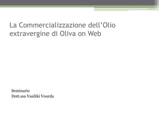 La Commercializzazione dell’Olio
extravergine di Oliva on Web




Seminario
Dott.ssa Vasiliki Vourda
 