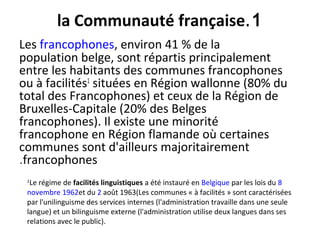 1.la Communauté française
Les francophones, environ 41 % de la
population belge, sont répartis principalement
entre les habitants des communes francophones
ou à facilités1
situées en Région wallonne (80% du
total des Francophones) et ceux de la Région de
Bruxelles-Capitale (20% des Belges
francophones). Il existe une minorité
francophone en Région flamande où certaines
communes sont d'ailleurs majoritairement
francophones.
1
Le régime de facilités linguistiques a été instauré en Belgique par les lois du 8
novembre 1962et du 2 août 1963(Les communes « à facilités » sont caractérisées
par l'unilinguisme des services internes (l'administration travaille dans une seule
langue) et un bilinguisme externe (l'administration utilise deux langues dans ses
relations avec le public).
 