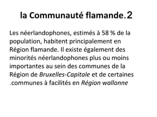 2.la Communauté flamande
Les néerlandophones, estimés à 58 % de la
population, habitent principalement en
Région flamande. Il existe également des
minorités néerlandophones plus ou moins
importantes au sein des communes de la
Région de Bruxelles-Capitale et de certaines
communes à facilités en Région wallonne.
 