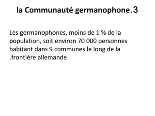 3.la Communauté germanophone
Les germanophones, moins de 1 % de la
population, soit environ 70 000 personnes
habitant dans 9 communes le long de la
frontière allemande.
 