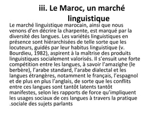 iii. Le Maroc, un marché
linguistique
Le marché linguistique marocain, ainsi que nous
venons d’en décrire la charpente, est marqué par la
diversité des langues. Les variétés linguistiques en
présence sont hiérarchisées de telle sorte que les
locuteurs, guidés par leur habitus linguistique (v.
Bourdieu, 1982), aspirent à la maîtrise des produits
linguistiques socialement valorisés. Il s’ensuit une forte
compétition entre les langues, à savoir l’amazighe (le
berbère), l’arabe standard, l’arabe dialectal et les
langues étrangères, notamment le français, l’espagnol
et de plus en plus l’anglais, de sorte que les conflits
entre ces langues sont tantôt latents tantôt
manifestes, selon les rapports de force qu’impliquent
les usages sociaux de ces langues à travers la pratique
sociale des sujets parlants.
 