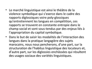 • Le marché linguistique est ainsi le théâtre de la
violence symbolique qui s’exerce dans le cadre des
rapports diglossiques voire poly-glossiques
qu’entretiennent les langues en compétition, ces
rapports se trouvent en constante entropie dans le
champ social et sont sous-tendus par des enjeux liés à
l’appropriation du capital symbolique.
• Dans le but de saisir les modalités de l’interaction des
langues dans la pratique langagière des sujets
marocains, nous nous pencherons, d’une part, sur la
structuration de l’habitus linguistique des locuteurs et,
d’autre part, sur les diglossies enchâssées qui résultent
des usages sociaux des variétés linguistiques.
 