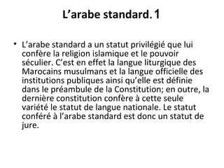1.L’arabe standard
• L’arabe standard a un statut privilégié que lui
confère la religion islamique et le pouvoir
séculier. C’est en effet la langue liturgique des
Marocains musulmans et la langue officielle des
institutions publiques ainsi qu’elle est définie
dans le préambule de la Constitution; en outre, la
dernière constitution confère à cette seule
variété le statut de langue nationale. Le statut
conféré à l’arabe standard est donc un statut de
jure.
 