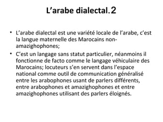 2.L’arabe dialectal
• L’arabe dialectal est une variété locale de l’arabe, c’est
la langue maternelle des Marocains non-
amazighophones;
• C’est un langage sans statut particulier, néanmoins il
fonctionne de facto comme le langage véhiculaire des
Marocains; locuteurs s’en servent dans l’espace
national comme outil de communication généralisé
entre les arabophones usant de parlers différents,
entre arabophones et amazighophones et entre
amazighophones utilisant des parlers éloignés.
 
 