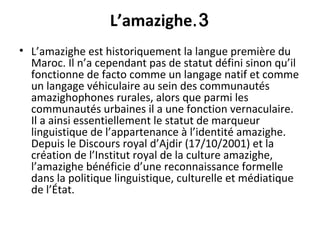 3.L’amazighe
• L’amazighe est historiquement la langue première du
Maroc. Il n’a cependant pas de statut défini sinon qu’il
fonctionne de facto comme un langage natif et comme
un langage véhiculaire au sein des communautés
amazighophones rurales, alors que parmi les
communautés urbaines il a une fonction vernaculaire.
Il a ainsi essentiellement le statut de marqueur
linguistique de l’appartenance à l’identité amazighe.
Depuis le Discours royal d’Ajdir (17/10/2001) et la
création de l’Institut royal de la culture amazighe,
l’amazighe bénéficie d’une reconnaissance formelle
dans la politique linguistique, culturelle et médiatique
de l’État.
 
 