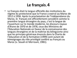 4.Le français
• Le français était la langue officielle des institutions du
régime du protectorat que la France a exercé au Maroc de
1912 à 1956. Après la proclamation de l’indépendance du
Maroc, le français est officiellement considéré comme la
première langue étrangère du pays, c’est la langue de
l’ouverture sur le monde moderne, les discours royaux
d’Ifrane de 1970 et de 1978, ceux des Ministres de
l’Éducation Nationale en faveur de la connaissance des
langues étrangères et de la maîtrise du bilinguisme ainsi
que les principes généraux énoncés dans la Charte de
l’éducation et de la formation (1999) sont autant de
témoignages du rôle privilégié conféré au français au
Maroc (v. Souali et Merrouni, 1981).
 
 