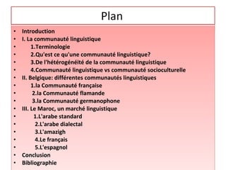 • Introduction
• I. La communauté linguistique
• 1.Terminologie
• 2.Qu'est ce qu'une communauté linguistique?
• 3.De l'hétérogénéité de la communauté linguistique
• 4.Communauté linguistique vs communauté socioculturelle
• II. Belgique: différentes communautés linguistiques
• 1.la Communauté française
• 2.la Communauté flamande
• 3.la Communauté germanophone
• III. Le Maroc, un marché linguistique
• 1.L'arabe standard
• 2.L'arabe dialectal
• 3.L'amazigh
• 4.Le français
• 5.L'espagnol
• Conclusion
• Bibliographie
• Introduction
• I. La communauté linguistique
• 1.Terminologie
• 2.Qu'est ce qu'une communauté linguistique?
• 3.De l'hétérogénéité de la communauté linguistique
• 4.Communauté linguistique vs communauté socioculturelle
• II. Belgique: différentes communautés linguistiques
• 1.la Communauté française
• 2.la Communauté flamande
• 3.la Communauté germanophone
• III. Le Maroc, un marché linguistique
• 1.L'arabe standard
• 2.L'arabe dialectal
• 3.L'amazigh
• 4.Le français
• 5.L'espagnol
• Conclusion
• Bibliographie
 