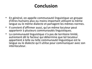 Conclusion
• En général, on appelle communauté linguistique un groupe
d’êtres humains plus ou moins important utilisant la même
langue ou le même dialecte et partagent les mêmes normes.
• Il convient d’affirmer aussi, qu’un même locuteur peut
appartenir à plusieurs communautés linguistiques.
• La communauté linguistique n’a pas de territoire limité,
autrement dit le facteur qui détermine que tel locuteur
appartient à telle ou telle communauté linguistique est la
langue ou le dialecte qu’il utilise pour communiquer avec son
interlocuteur.
 
 
 