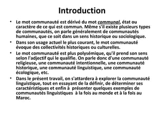 Introduction
• Le mot communauté est dérivé du mot communal, état ou
caractère de ce qui est commun. Même s'il existe plusieurs types
de communautés, on parle généralement de communautés
humaines, que ce soit dans un sens historique ou sociologique.
• Dans son usage actuel le plus courant, le mot communauté
évoque des collectivités historiques ou culturelles.
• Le mot communauté est plus polysémique, qu'il prend son sens
selon l'adjectif qui le qualifie. On parle donc d'une communauté
religieuse, une communauté intentionnelle, une communauté
historique, une communauté linguistique, une communauté
écologique, etc.
• Dans le présent travail, on s'attardera à explorer la communauté
linguistique, tout en essayant de la définir, de déterminer ses
caractéristiques et enfin à présenter quelques exemples de
communautés linguistiques à la fois au monde et à la fois au
Maroc.
 