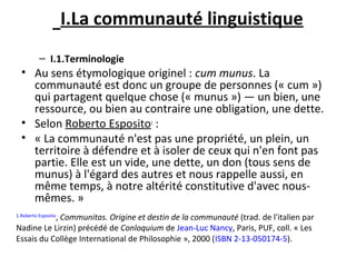 I.La communauté linguistique
– I.1.Terminologie
• Au sens étymologique originel : cum munus. La
communauté est donc un groupe de personnes (« cum »)
qui partagent quelque chose (« munus ») — un bien, une
ressource, ou bien au contraire une obligation, une dette.
• Selon Roberto Esposito1
:
• « La communauté n'est pas une propriété, un plein, un
territoire à défendre et à isoler de ceux qui n'en font pas
partie. Elle est un vide, une dette, un don (tous sens de
munus) à l'égard des autres et nous rappelle aussi, en
même temps, à notre altérité constitutive d'avec nous-
mêmes. »
1.Roberto Esposito
, Communitas. Origine et destin de la communauté (trad. de l'italien par
Nadine Le Lirzin) précédé de Conloquium de Jean-Luc Nancy, Paris, PUF, coll. « Les
Essais du Collège International de Philosophie », 2000 (ISBN 2-13-050174-5).
 