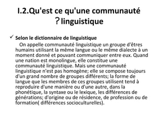 I.2.Qu'est ce qu'une communauté
linguistique?
 Selon le dictionnaire de linguistique
On appelle communauté linguistique un groupe d'êtres
humains utilisant la même langue ou le même dialecte à un
moment donné et pouvant communiquer entre eux. Quand
une nation est monolingue, elle constitue une
communauté linguistique. Mais une communauté
linguistique n'est pas homogène; elle se compose toujours
d'un grand nombre de groupes différents; la forme de
langue que les membres de ces groupes utilisent tend à
reproduire d'une manière ou d'une autre, dans la
phonétique, la syntaxe ou le lexique, les différences de
générations; d'origine ou de résidence, de profession ou de
formation( différences socioculturelles).
 