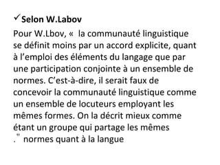 Selon W.Labov
Pour W.Lbov, « la communauté linguistique
se définit moins par un accord explicite, quant
à l’emploi des éléments du langage que par
une participation conjointe à un ensemble de
normes. C’est-à-dire, il serait faux de
concevoir la communauté linguistique comme
un ensemble de locuteurs employant les
mêmes formes. On la décrit mieux comme
étant un groupe qui partage les mêmes
normes quant à la langue."
 