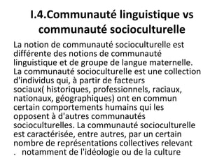 I.4.Communauté linguistique vs
communauté socioculturelle
La notion de communauté socioculturelle est
différente des notions de communauté
linguistique et de groupe de langue maternelle.
La communauté socioculturelle est une collection
d'individus qui, à partir de facteurs
sociaux( historiques, professionnels, raciaux,
nationaux, géographiques) ont en commun
certain comportements humains qui les
opposent à d'autres communautés
socioculturelles. La communauté socioculturelle
est caractérisée, entre autres, par un certain
nombre de représentations collectives relevant
notamment de l'idéologie ou de la culture.
 