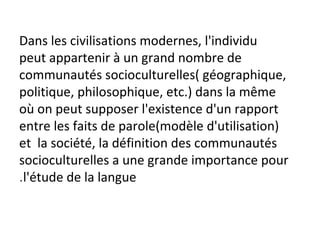 Dans les civilisations modernes, l'individu
peut appartenir à un grand nombre de
communautés socioculturelles( géographique,
politique, philosophique, etc.) dans la même
où on peut supposer l'existence d'un rapport
entre les faits de parole(modèle d'utilisation)
et la société, la définition des communautés
socioculturelles a une grande importance pour
l'étude de la langue.
 