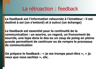 La rétroaction : feedback
Le feedback est l’information retournée à l’émetteur : il est
destiné à soi (on s’entend) et à autrui (on échange)
Le feedback est essentiel pour la continuité de la
communication : un sourire, un regard, un froncement de
sourcils, une tape dans le dos ou un coup de poing en pleine
gueule permettent de continuer ou de rompre le processus
de communication
On prépare le feedback : « je me trompe peut-être », « je
veux que vous sachiez », etc.
 