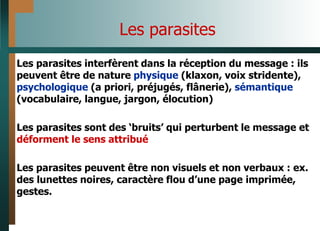 Les parasites
Les parasites interfèrent dans la réception du message : ils
peuvent être de nature physique (klaxon, voix stridente),
psychologique (a priori, préjugés, flânerie), sémantique
(vocabulaire, langue, jargon, élocution)
Les parasites sont des ‘bruits’ qui perturbent le message et
déforment le sens attribué
Les parasites peuvent être non visuels et non verbaux : ex.
des lunettes noires, caractère flou d’une page imprimée,
gestes.
 