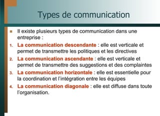 Types de communication
 Il existe plusieurs types de communication dans une
entreprise :
1. La communication descendante : elle est verticale et
permet de transmettre les politiques et les directives
2. La communication ascendante : elle est verticale et
permet de transmettre des suggestions et des complaintes
3. La communication horizontale : elle est essentielle pour
la coordination et l’intégration entre les équipes
4. La communication diagonale : elle est diffuse dans toute
l’organisation.
 