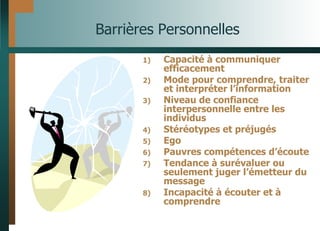 Barrières Personnelles
1) Capacité à communiquer
efficacement
2) Mode pour comprendre, traiter
et interpréter l’information
3) Niveau de confiance
interpersonnelle entre les
individus
4) Stéréotypes et préjugés
5) Ego
6) Pauvres compétences d’écoute
7) Tendance à surévaluer ou
seulement juger l’émetteur du
message
8) Incapacité à écouter et à
comprendre
 