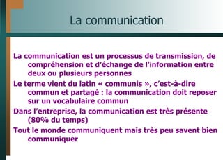 La communication
La communication est un processus de transmission, de
compréhension et d’échange de l’information entre
deux ou plusieurs personnes
Le terme vient du latin « communis », c’est-à-dire
commun et partagé : la communication doit reposer
sur un vocabulaire commun
Dans l’entreprise, la communication est très présente
(80% du temps)
Tout le monde communiquent mais très peu savent bien
communiquer
 