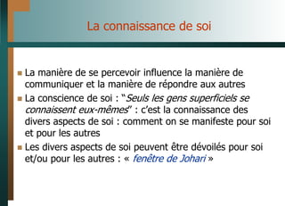 La connaissance de soi
 La manière de se percevoir influence la manière de
communiquer et la manière de répondre aux autres
 La conscience de soi : “Seuls les gens superficiels se
connaissent eux-mêmes” : c’est la connaissance des
divers aspects de soi : comment on se manifeste pour soi
et pour les autres
 Les divers aspects de soi peuvent être dévoilés pour soi
et/ou pour les autres : « fenêtre de Johari »
 