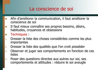 La conscience de soi
 Afin d’améliorer la communication, il faut améliorer la
conscience de soi
 Il faut mieux connaître ses propres besoins, désirs,
habitudes, croyances et obsessions
 Techniques :
1. Dresser la liste des choses considérées comme les plus
importantes
2. Dresser la liste des qualités que l’on croit posséder
3. Observer et juger ses comportements en fonction de ces
listes
4. Poser des questions directes aux autres sur soi, ses
comportements et attitudes : réduire le soi aveugle
 