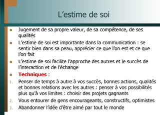 L’estime de soi
 Jugement de sa propre valeur, de sa compétence, de ses
qualités
 L’estime de soi est importante dans la communication : se
sentir bien dans sa peau, apprécier ce que l’on est et ce que
l’on fait
 L’estime de soi facilite l’approche des autres et le succès de
l’interaction et de l’échange
 Techniques :
1. Penser de temps à autre à vos succès, bonnes actions, qualités
et bonnes relations avec les autres : penser à vos possibilités
plus qu’à vos limites : choisir des projets gagnants
2. Vous entourer de gens encourageants, constructifs, optimistes
3. Abandonner l’idée d’être aimé par tout le monde
 