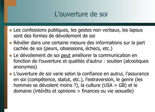 L’ouverture de soi
 Les confessions publiques, les gestes non verbaux, les lapsus
sont des formes de dévoilement de soi
 Révéler dans une certaine mesure des informations sur la part
cachée de soi (peurs, obsessions, échecs, etc.)
 Le dévoilement de soi peut améliorer la communication en
fonction de l’ouverture et qualités d’autrui : soutien (alcooliques
anonymes)
 L’ouverture de soi varie selon la confiance en autrui, l’assurance
en soi (compétence, statut, etc.), l’extraversion, le genre (les
hommes se dévoilent moins ?), la culture (USA > GB) et le
domaine (intérêts et opinions > finances ou vie sexuelle)
 