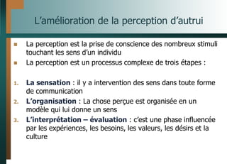 L’amélioration de la perception d’autrui
 La perception est la prise de conscience des nombreux stimuli
touchant les sens d’un individu
 La perception est un processus complexe de trois étapes :
1. La sensation : il y a intervention des sens dans toute forme
de communication
2. L’organisation : La chose perçue est organisée en un
modèle qui lui donne un sens
3. L’interprétation – évaluation : c’est une phase influencée
par les expériences, les besoins, les valeurs, les désirs et la
culture
 