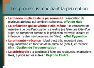 Les processus modifiant la perception
 La théorie implicite de la personnalité : association de
plusieurs attributs qui semblent cohérents, effet de Halo
 La prédiction qui se vérifie d’elle-même : se comporter de
manière à ce que l’anticipation se réalise (se faire une idée d’un
sujet, se comporter comme si la prédiction est vraie, induire et
influencer l’autre, renforcement de l’idée) : effet Pygmalion
 La primauté – récence : L’ordre est très important dans
l’argumentation en fonction de la primauté (début) et récence
(fin) : Gestion de l’argumentation
 La stéréotypie : la tendance à faire des raccourcis, impressions
fixes, a priori sur les autres : Rejet de l’autre
 