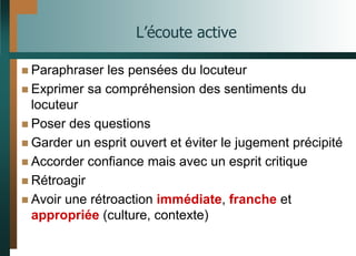 L’écoute active
 Paraphraser les pensées du locuteur
 Exprimer sa compréhension des sentiments du
locuteur
 Poser des questions
 Garder un esprit ouvert et éviter le jugement précipité
 Accorder confiance mais avec un esprit critique
 Rétroagir
 Avoir une rétroaction immédiate, franche et
appropriée (culture, contexte)
 
