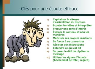 Clés pour une écoute efficace
1) Capitaliser la vitesse
d’assimilation du discours
2) Écouter les idées et interpréter
3) Trouver une zone d’intérêt
4) Évaluer le contenu et non les
manières
5) Maîtriser ses propres réactions
6) Se forcer à se concentrer
7) Résister aux distractions
8) Entendre ce qui est dit
9) Se poser le défi de répéter le
message
10) Utiliser les signes d’écoute
(hochement de tête ; regard)
 