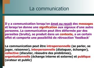 La communication
Il y a communication lorsqu’on émet ou reçoit des messages
et lorsqu’on donne une signification aux signaux d’une autre
personne. La communication peut être déformée par des
parasites (bruits), se produit dans un contexte, a un certain
effet et comporte une possibilité de rétroaction ‘feedback’
La communication peut être intrapersonnelle (se parler, se
juger, raisonner), interpersonnelle (dialoguer, échanger),
collective (discuter, résoudre des problèmes),
organisationnelle (échange interne et externe) et publique
(orateur et public)
 