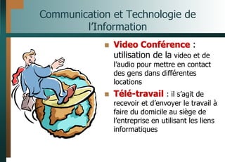 Communication et Technologie de
l’Information
 Video Conférence :
utilisation de la video et de
l’audio pour mettre en contact
des gens dans différentes
locations
 Télé-travail : il s’agit de
recevoir et d’envoyer le travail à
faire du domicile au siège de
l’entreprise en utilisant les liens
informatiques
 