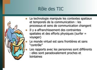 Rôle des TIC
 La technologie manipule les contextes spatiaux
et temporels de la communication : les
processus et sens de communication changent
 Il y a affranchissement des contraintes
spatiales et des efforts physiques (surfer =
voyager)
 Le monde virtuel est sans frontières et sans
“contrôle”
 Les rapports avec les personnes sont différents
: elles sont paradoxalement proches et
lointaines
 