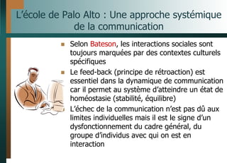 L’école de Palo Alto : Une approche systémique
de la communication
 Selon Bateson, les interactions sociales sont
toujours marquées par des contextes culturels
spécifiques
 Le feed-back (principe de rétroaction) est
essentiel dans la dynamique de communication
car il permet au système d’atteindre un état de
homéostasie (stabilité, équilibre)
 L’échec de la communication n’est pas dû aux
limites individuelles mais il est le signe d’un
dysfonctionnement du cadre général, du
groupe d’individus avec qui on est en
interaction
 