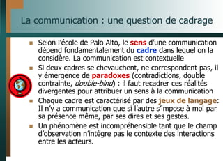 La communication : une question de cadrage
 Selon l’école de Palo Alto, le sens d’une communication
dépend fondamentalement du cadre dans lequel on la
considère. La communication est contextuelle
 Si deux cadres se chevauchent, ne correspondent pas, il
y émergence de paradoxes (contradictions, double
contrainte, double-bind) : il faut recadrer ces réalités
divergentes pour attribuer un sens à la communication
 Chaque cadre est caractérisé par des jeux de langage:
Il n’y a communication que si l’autre s’impose à moi par
sa présence même, par ses dires et ses gestes.
 Un phénomène est incompréhensible tant que le champ
d’observation n’intègre pas le contexte des interactions
entre les acteurs.
 