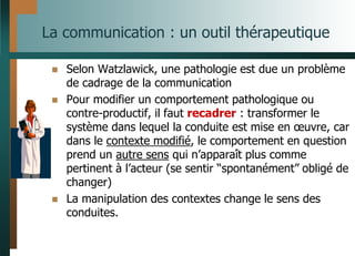 La communication : un outil thérapeutique
 Selon Watzlawick, une pathologie est due un problème
de cadrage de la communication
 Pour modifier un comportement pathologique ou
contre-productif, il faut recadrer : transformer le
système dans lequel la conduite est mise en œuvre, car
dans le contexte modifié, le comportement en question
prend un autre sens qui n’apparaît plus comme
pertinent à l’acteur (se sentir “spontanément” obligé de
changer)
 La manipulation des contextes change le sens des
conduites.
 