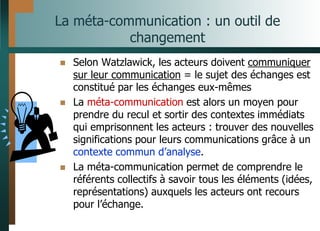 La méta-communication : un outil de
changement
 Selon Watzlawick, les acteurs doivent communiquer
sur leur communication = le sujet des échanges est
constitué par les échanges eux-mêmes
 La méta-communication est alors un moyen pour
prendre du recul et sortir des contextes immédiats
qui emprisonnent les acteurs : trouver des nouvelles
significations pour leurs communications grâce à un
contexte commun d’analyse.
 La méta-communication permet de comprendre le
référents collectifs à savoir tous les éléments (idées,
représentations) auxquels les acteurs ont recours
pour l’échange.
 