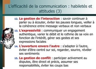 L’efficacité de la communication : habiletés et
attitudes (3)
12. La gestion de l’interaction : savoir continuer à
parler ou à écouter, éviter les pauses longues, veiller à
la cohérence entre message verbaux et non verbaux
13. L’expressivité : communiquer un engagement
authentique, varier le débit et le rythme de sa voix en
fonction de l’intérêt, gérer ses gestes et ses
expressions faciales
14. L’ouverture envers l’autre : s’adapter à l’autre,
éviter d’être centré sur soi, regarder, sourire, révéler
ses sentiments
15. La gestion de conflit : participer activement au
disputes, être direct et précis, assumer ses
responsabilités, éviter les coups bas
 