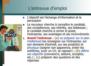 L’entrevue d’emploi
 L’objectif est l’échange d’information et la
persuasion
 Le recruteur cherche à connaître le candidat,
ses compétences, ses intérêts, ses faiblesses ;
le candidat cherche à cerner le poste,
l’entreprise, ses avantages et ses inconvénients
1. Avant l’entrevue : (a) se préparer sur le plan
intellectuel (se renseigner sur l’entreprise, sur
son domaine d’activité, sur ses produits) et
physique (soigner son apparence, éviter les
extrêmes, avoir un CV, se reposer) ; (b) définir
ses objectifs (convaincre, séduire, accepter,
etc.) ; (c) préparer des questions et des
réponses
 