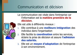 Communication et décision
La communication est vitale dans l’entreprise car
l’information est la matière première de la
décision.
Elle est utile à différents niveaux :
1. Elle contribue à une meilleure intégration des
individus dans l’organisation
2. Elle facilite la coordination entre les services,
éclaire la prise de décision et assure l’adhésion
des salariés.
3. Elle est un moyen d’adaptation de l’entreprise
à son environnement.
 
