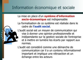 Information économique et sociale
La mise en place d’un système d’information
socio-économique est indispensable
La formalisation de ce système est réalisée dans le
cadre de l’audit social.
L’audit social est un moyen de communication qui
vise à donner une opinion professionnelle et
indépendante sur la gestion sociale de l’entreprise
et à mettre en lumière les écarts par rapport aux
normes.
L’audit est considéré comme une démarche de
communication car il a un contenu informationnel
important et implique une rétroaction et un
échange entre les acteurs
 