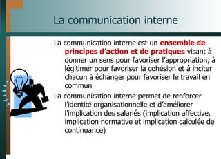 La communication interne
La communication interne est un ensemble de
principes d’action et de pratiques visant à
donner un sens pour favoriser l’appropriation, à
légitimer pour favoriser la cohésion et à inciter
chacun à échanger pour favoriser le travail en
commun
La communication interne permet de renforcer
l’identité organisationnelle et d’améliorer
l’implication des salariés (implication affective,
implication normative et implication calculée de
continuance)
 