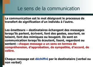 Le sens de la communication
La communication est le mot désignant le processus de
transfert de signification d’un individu à l’autre.
Les émetteurs – destinataires échangent des messages
lorsqu’ils parlent, écrivent, font des gestes, sourient, se
taisent, font des mimiques ou bougent. Ils sont en
communication lorsqu’ils écoutent, lisent, regardent ou
sentent : chaque message a un sens en termes de
compréhension, d’approbation, de sympathie, d’accord, de
colère.
Chaque message est déchiffré par le destinataire (verbal ou
non verbal)
 