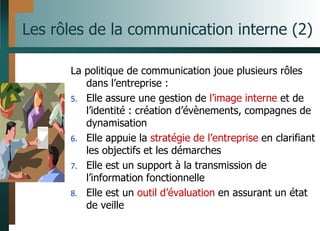 Les rôles de la communication interne (2)
La politique de communication joue plusieurs rôles
dans l’entreprise :
5. Elle assure une gestion de l’image interne et de
l’identité : création d’évènements, compagnes de
dynamisation
6. Elle appuie la stratégie de l’entreprise en clarifiant
les objectifs et les démarches
7. Elle est un support à la transmission de
l’information fonctionnelle
8. Elle est un outil d’évaluation en assurant un état
de veille
 