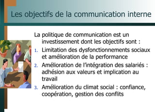 Les objectifs de la communication interne
La politique de communication est un
investissement dont les objectifs sont :
1. Limitation des dysfonctionnements sociaux
et amélioration de la performance
2. Amélioration de l’intégration des salariés :
adhésion aux valeurs et implication au
travail
3. Amélioration du climat social : confiance,
coopération, gestion des conflits
 
