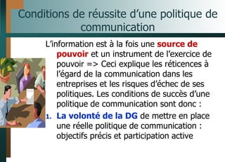 Conditions de réussite d’une politique de
communication
L’information est à la fois une source de
pouvoir et un instrument de l’exercice de
pouvoir => Ceci explique les réticences à
l’égard de la communication dans les
entreprises et les risques d’échec de ses
politiques. Les conditions de succès d’une
politique de communication sont donc :
1. La volonté de la DG de mettre en place
une réelle politique de communication :
objectifs précis et participation active
 