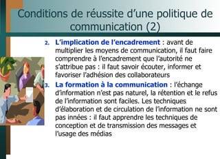 Conditions de réussite d’une politique de
communication (2)
2. L’implication de l’encadrement : avant de
multiplier les moyens de communication, il faut faire
comprendre à l’encadrement que l’autorité ne
s’attribue pas : il faut savoir écouter, informer et
favoriser l’adhésion des collaborateurs
3. La formation à la communication : l’échange
d’information n’est pas naturel, la rétention et le refus
de l’information sont faciles. Les techniques
d’élaboration et de circulation de l’information ne sont
pas innées : il faut apprendre les techniques de
conception et de transmission des messages et
l’usage des médias
 