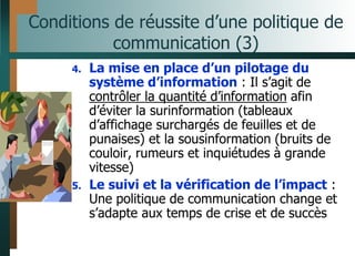 Conditions de réussite d’une politique de
communication (3)
4. La mise en place d’un pilotage du
système d’information : Il s’agit de
contrôler la quantité d’information afin
d’éviter la surinformation (tableaux
d’affichage surchargés de feuilles et de
punaises) et la sousinformation (bruits de
couloir, rumeurs et inquiétudes à grande
vitesse)
5. Le suivi et la vérification de l’impact :
Une politique de communication change et
s’adapte aux temps de crise et de succès
 